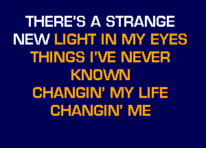 THERE'S A STRANGE
NEW LIGHT IN MY EYES
THINGS I'VE NEVER
KNOWN
CHANGIN' MY LIFE
CHANGIN' ME