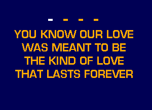 YOU KNOW OUR LOVE
WAS MEANT TO BE
THE KIND OF LOVE

THAT LASTS FOREVER