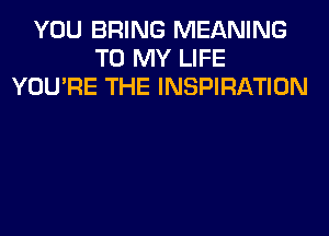 YOU BRING MEANING
TO MY LIFE
YOU'RE THE INSPIRATION