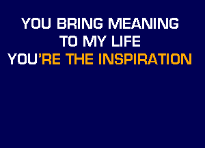 YOU BRING MEANING
TO MY LIFE
YOU'RE THE INSPIRATION