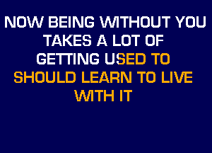 NOW BEING WITHOUT YOU
TAKES A LOT OF
GETTING USED TO
SHOULD LEARN TO LIVE
WITH IT