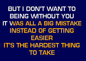 BUT I DON'T WANT TO

BEING WITHOUT YOU
IT WAS ALL A BIG MISTAKE

INSTEAD OF GETTING
EASIER
ITS THE HARDEST THING
TO TAKE