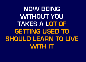 NOW BEING
WITHOUT YOU
TAKES A LOT OF
GETTING USED TO
SHOULD LEARN TO LIVE
WITH IT