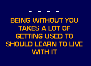 BEING WITHOUT YOU
TAKES A LOT OF
GETTING USED TO
SHOULD LEARN TO LIVE
WITH IT