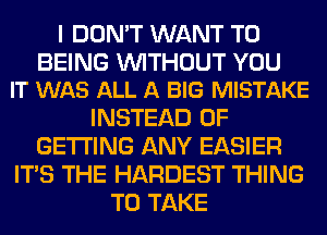 I DON'T WANT TO

BEING WITHOUT YOU
IT WAS ALL A BIG MISTAKE

INSTEAD OF
GETTING ANY EASIER
ITS THE HARDEST THING
TO TAKE