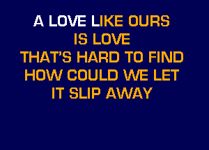 A LOVE LIKE OURS
IS LOVE
THAT'S HARD TO FIND
HOW COULD WE LET
IT SLIP AWAY