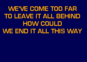 WE'VE COME T00 FAR
TO LEAVE IT ALL BEHIND
HOW COULD
WE END IT ALL THIS WAY