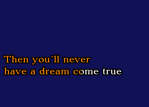 Then you'll never
have a dream come true