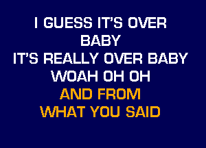 I GUESS ITS OVER
BABY
ITS REALLY OVER BABY
WOAH 0H 0H
AND FROM
WHAT YOU SAID