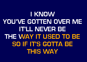 I KNOW
YOU'VE GOTI'EN OVER ME
IT'LL NEVER BE
THE WAY IT USED TO BE
SO IF ITS GOTTA BE
THIS WAY