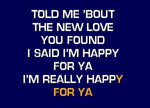 TOLD ME 'BOUT
THE NEW LOVE
YOU FOUND
I SAID I'M HAPPY
FOR YA
I'M REALLY HAPPY

FOR YA l
