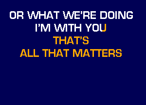 OR WHAT WE'RE DOING
I'M WITH YOU
THAT'S

ALL THAT MATTERS