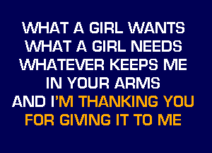 WHAT A GIRL WANTS
WHAT A GIRL NEEDS
WHATEVER KEEPS ME
IN YOUR ARMS
AND I'M THANKING YOU
FOR GIVING IT TO ME