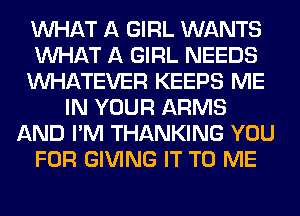 WHAT A GIRL WANTS
WHAT A GIRL NEEDS
WHATEVER KEEPS ME
IN YOUR ARMS
AND I'M THANKING YOU
FOR GIVING IT TO ME