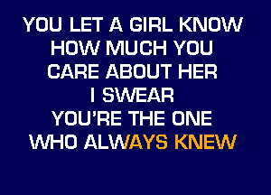 YOU LET A GIRL KNOW
HOW MUCH YOU
CARE ABOUT HER

I SWEAR
YOU'RE THE ONE
WHO ALWAYS KNEW