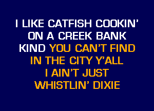 I LIKE CATFISH CUOKIN'
ON A CREEK BANK
KIND YOU CAN'T FIND
IN THE CITY WALL
I AIN'T JUST
WHISTLIN' DIXIE