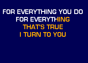 FOR EVERYTHING YOU DO
FOR EVERYTHING
THAT'S TRUE
I TURN TO YOU