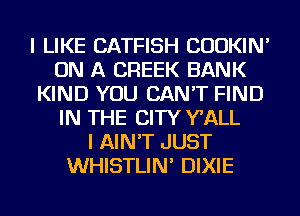 I LIKE CATFISH CUOKIN'
ON A CREEK BANK
KIND YOU CAN'T FIND
IN THE CITY WALL
I AIN'T JUST
WHISTLIN' DIXIE