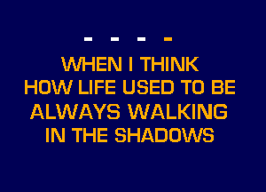 WHEN I THINK
HOW LIFE USED TO BE

ALWAYS WALKING
IN THE SHADOWS