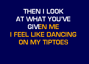 THEN I LOOK
AT WHAT YOU'VE
GIVEN ME
I FEEL LIKE DANCING
ON MY TIPTOES