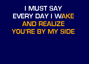 I MUST SAY
EVERY DAY I WAKE
AND REALIZE
YOU'RE BY MY SIDE