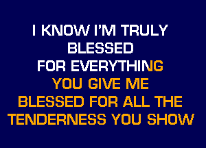 I KNOW I'M TRULY
BLESSED
FOR EVERYTHING
YOU GIVE ME
BLESSED FOR ALL THE
TENDERNESS YOU SHOW