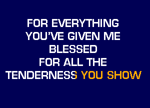 FOR EVERYTHING
YOU'VE GIVEN ME
BLESSED
FOR ALL THE
TENDERNESS YOU SHOW