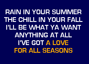 RAIN IN YOUR SUMMER
THE CHILL IN YOUR FALL
I'LL BE WHAT YA WANT
ANYTHING AT ALL
I'VE GOT A LOVE
FOR ALL SEASONS