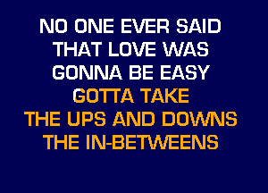 NO ONE EVER SAID
THAT LOVE WAS
GONNA BE EASY

GOTTA TAKE
THE UPS AND DOWNS
THE lN-BETWEENS