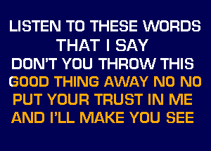 LISTEN TO THESE WORDS

THAT I SAY

DON'T YOU THROW THIS
GOOD THING AWAY N0 N0

PUT YOUR TRUST IN ME
AND I'LL MAKE YOU SEE