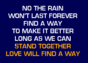 N0 THE RAIN
WON'T LAST FOREVER
FIND A WAY
TO MAKE IT BETTER
LONG AS WE CAN
STAND TOGETHER
LOVE WILL FIND A WAY