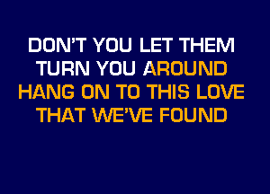 DON'T YOU LET THEM
TURN YOU AROUND
HANG ON TO THIS LOVE
THAT WE'VE FOUND