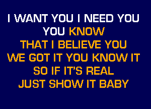 I WANT YOU I NEED YOU
YOU KNOW
THAT I BELIEVE YOU
WE GOT IT YOU KNOW IT
SO IF ITIS REAL
JUST SHOW IT BABY