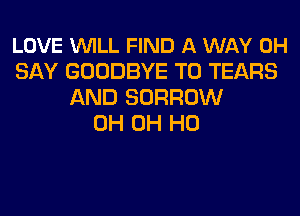 LOVE WILL FIND A WAY 0H
SAY GOODBYE T0 TEARS
AND BORROW
0H OH HO