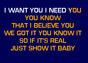 I WANT YOU I NEED YOU
YOU KNOW
THAT I BELIEVE YOU
WE GOT IT YOU KNOW IT
SO IF ITIS REAL
JUST SHOW IT BABY