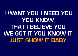 I WANT YOU I NEED YOU
YOU KNOW
THAT I BELIEVE YOU
WE GOT IT YOU KNOW IT
JUST SHOW IT BABY