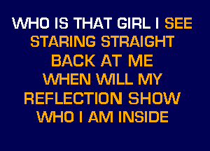 WHO IS THAT GIRL I SEE
STARING STRAIGHT

BACK AT ME
WHEN WILL MY

REFLECTION SHOW
WHO I AM INSIDE