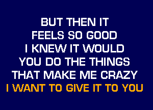 BUT THEN IT
FEELS SO GOOD
I KNEW IT WOULD
YOU DO THE THINGS

THAT MAKE ME CRAZY
I WANT TO GIVE IT TO YOU