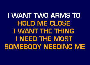 I WANT TWO ARMS TO
HOLD ME CLOSE
I WANT THE THING
I NEED THE MOST
SOMEBODY NEEDING ME