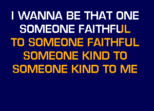 I WANNA BE THAT ONE
SOMEONE FAITHFUL
T0 SOMEONE FAITHFUL
SOMEONE KIND T0
SOMEONE KIND TO ME