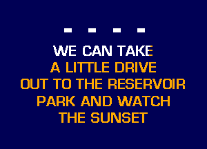 WE CAN TAKE
A LITTLE DRIVE
OUT TO THE RESERVOIR
PARK AND WATCH
THE SUNSET
