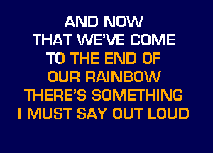 AND NOW
THAT WE'VE COME
TO THE END OF
OUR RAINBOW
THERE'S SOMETHING
I MUST SAY OUT LOUD