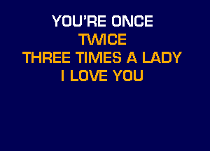 YOU'RE ONCE
TWICE
THREE TIMES A LADY

I LOVE YOU