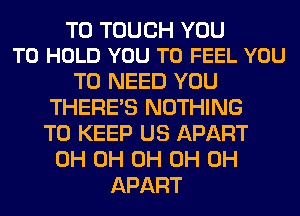 T0 TOUCH YOU
TO HOLD YOU TO FEEL YOU

TO NEED YOU
THERE'S NOTHING
TO KEEP US APART

0H 0H 0H 0H 0H
APART