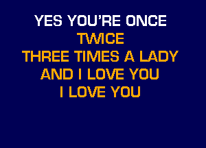 YES YOU'RE ONCE
TWICE
THREE TIMES A LADY
f-kND I LOVE YOU
I LOVE YOU