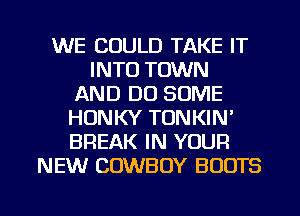 WE COULD TAKE IT
INTO TOWN
AND DO SOME
HUNKY TONKIN'
BREAK IN YOUR
NEW COWBOY BOOTS