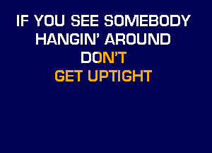 IF YOU SEE SOMEBODY
HANGIN' AROUND
DON'T
GET UPTIGHT