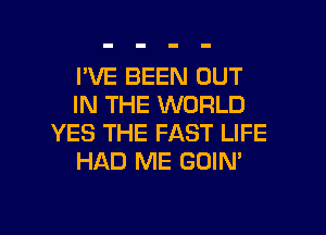 I'VE BEEN OUT
IN THE WORLD
YES THE FAST LIFE
HAD ME GOIN'