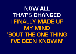 NOW ALL
THATS CHANGED
I FINALLY MADE UP
MY MIND
'BOUT THE ONE THING
I'VE BEEN KNOVVIN'