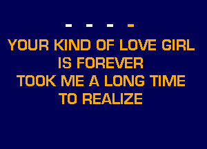 YOUR KIND OF LOVE GIRL
IS FOREVER
TOOK ME A LONG TIME
TO REALIZE